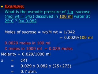  Example:
What is the osmotic pressure of 1 g sucrose
(mol wt = 342) dissolved in 100 ml water at
25oC ? R= 0.082
Moles of sucrose = wt/M wt = 1/342
= 0.0029/100 ml
0.0029 moles in 100 ml
X moles in 1000 ml = 0.029 moles
Molarity = 0.029/1000 ml
 = cRT
= 0.029 x 0.082 x (25+273)
= 0.7 atm.
 