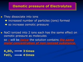 Osmotic pressure of Electrolytes
 They dissociate into ions
 increased number of particles (ions) formed
 so increase osmotic pressure
 NaCl ionized into 2 ions each has the same effect on
osmotic pressure as molecules
so  will be twice the solution contains the same
molal concentration of non-ionized substance.
K2SO4 3 times
FeCl3 4 times
 