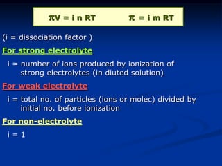 V = i n RT  = i m RT
(i = dissociation factor )
For strong electrolyte
i = number of ions produced by ionization of
strong electrolytes (in diuted solution)
For weak electrolyte
i = total no. of particles (ions or molec) divided by
initial no. before ionization
For non-electrolyte
i = 1
 