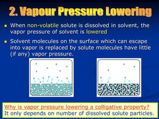 When non-volatile solute is dissolved in solvent, the
vapor pressure of solvent is lowered
 Solvent molecules on the surface which can escape
into vapor is replaced by solute molecules have little
(if any) vapor pressure.
Why is vapor pressure lowering a colligative property?
It only depends on number of dissolved solute particles.
 