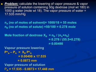  Problem: calculate the lowering of vapor pressure & vapor
pressure of solution containing 50g dextrose (mol wt 180) in
1000 g water (mole wt 18). The vapor pressure of water =
17.535 mm/Hg
nA (no of moles of solvent)= 1000/18 = 55 moles
nB (no of moles of solute) =50/180 = 0.278 mole
Mole fraction of dextrose XB = nB / (nA+nB)
= 0.278 / (55.5+0.278)
= 0.00498
Vapour pressure lowering
Po
A – PA = XB Po
A
= 0.00498 x 17.535
= 0.0873 mm
Vapor pressure of solution
PA = 17.535 - 0.0873 = 17.448 mm
 