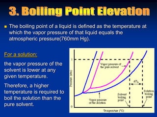  The boiling point of a liquid is defined as the temperature at
which the vapor pressure of that liquid equals the
atmospheric pressure(760mm Hg).
For a solution:
the vapor pressure of the
solvent is lower at any
given temperature.
Therefore, a higher
temperature is required to
boil the solution than the
pure solvent.
 