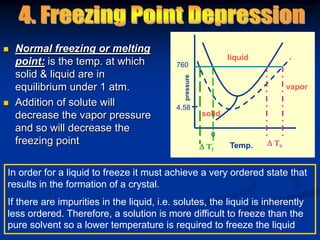  Normal freezing or melting
point: is the temp. at which
solid & liquid are in
equilibrium under 1 atm.
 Addition of solute will
decrease the vapor pressure
and so will decrease the
freezing point
liquid
vapor
solid
Temp.
pressure
760
0
4.58
 Tf
 Tb
In order for a liquid to freeze it must achieve a very ordered state that
results in the formation of a crystal.
If there are impurities in the liquid, i.e. solutes, the liquid is inherently
less ordered. Therefore, a solution is more difficult to freeze than the
pure solvent so a lower temperature is required to freeze the liquid
 