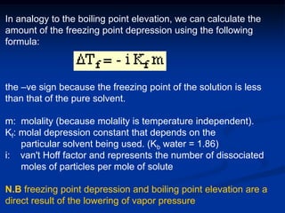 In analogy to the boiling point elevation, we can calculate the
amount of the freezing point depression using the following
formula:
the –ve sign because the freezing point of the solution is less
than that of the pure solvent.
m: molality (because molality is temperature independent).
Kf: molal depression constant that depends on the
particular solvent being used. (Kb water = 1.86)
i: van't Hoff factor and represents the number of dissociated
moles of particles per mole of solute
N.B freezing point depression and boiling point elevation are a
direct result of the lowering of vapor pressure
 