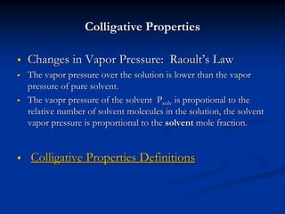 Colligative Properties
 Changes in Vapor Pressure: Raoult’s Law
 The vapor pressure over the solution is lower than the vapor
pressure of pure solvent.
 The vaopr pressure of the solvent Psolv is propotional to the
relative number of solvent molecules in the solution, the solvent
vapor pressure is proportional to the solvent mole fraction.
 Colligative Properties Definitions
 