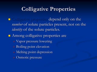 Colligative Properties
 Colligative properties depend only on the
number of solute particles present, not on the
identity of the solute particles.
 Among colligative properties are
 Vapor pressure lowering
 Boiling point elevation
 Melting point depression
 Osmotic pressure
 