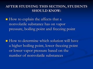 AFTER STUDYING THIS SECTION, STUDENTS
SHOULD KNOW:
 How to explain the affects that a
nonvolatile substance has on vapor
pressure, boiling point and freezing point
 How to determine which solution will have
a higher boiling point, lower freezing point
or lower vapor pressure based on the
number of nonvolatile substances
 