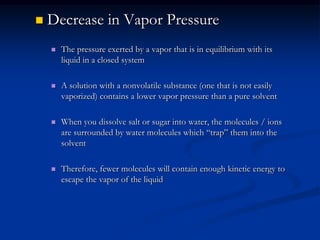  Decrease in Vapor Pressure
 The pressure exerted by a vapor that is in equilibrium with its
liquid in a closed system
 A solution with a nonvolatile substance (one that is not easily
vaporized) contains a lower vapor pressure than a pure solvent
 When you dissolve salt or sugar into water, the molecules / ions
are surrounded by water molecules which “trap” them into the
solvent
 Therefore, fewer molecules will contain enough kinetic energy to
escape the vapor of the liquid
 