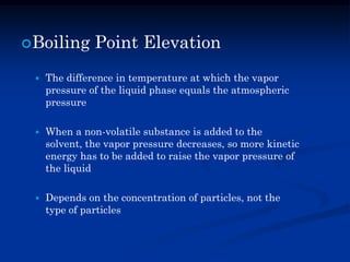 Boiling Point Elevation
 The difference in temperature at which the vapor
pressure of the liquid phase equals the atmospheric
pressure
 When a non-volatile substance is added to the
solvent, the vapor pressure decreases, so more kinetic
energy has to be added to raise the vapor pressure of
the liquid
 Depends on the concentration of particles, not the
type of particles
 