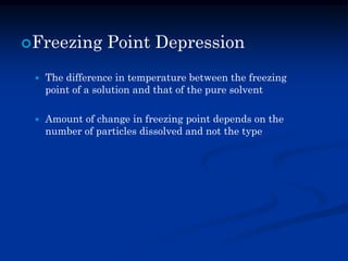 Freezing Point Depression
 The difference in temperature between the freezing
point of a solution and that of the pure solvent
 Amount of change in freezing point depends on the
number of particles dissolved and not the type
 
