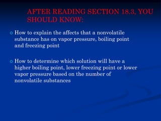 AFTER READING SECTION 18.3, YOU
SHOULD KNOW:
 How to explain the affects that a nonvolatile
substance has on vapor pressure, boiling point
and freezing point
 How to determine which solution will have a
higher boiling point, lower freezing point or lower
vapor pressure based on the number of
nonvolatile substances
 