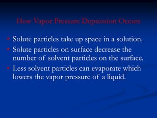 How Vapor Pressure Depression Occurs
• Solute particles take up space in a solution.
• Solute particles on surface decrease the
number of solvent particles on the surface.
• Less solvent particles can evaporate which
lowers the vapor pressure of a liquid.
 