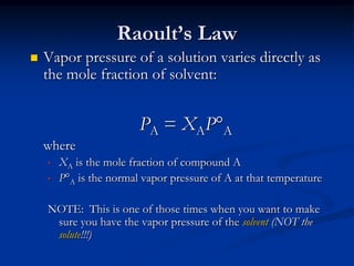 Raoult’s Law
 Vapor pressure of a solution varies directly as
the mole fraction of solvent:
PA = XAPA
where
• XA is the mole fraction of compound A
• PA is the normal vapor pressure of A at that temperature
NOTE: This is one of those times when you want to make
sure you have the vapor pressure of the solvent (NOT the
solute!!!)
 