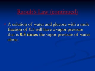 Raoult’s Law (continued)
• A solution of water and glucose with a mole
fraction of 0.5 will have a vapor pressure
that is 0.5 times the vapor pressure of water
alone.
 