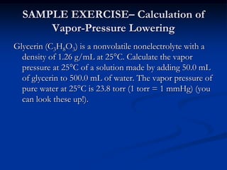 SAMPLE EXERCISE– Calculation of
Vapor-Pressure Lowering
Glycerin (C3H8O3) is a nonvolatile nonelectrolyte with a
density of 1.26 g/mL at 25°C. Calculate the vapor
pressure at 25°C of a solution made by adding 50.0 mL
of glycerin to 500.0 mL of water. The vapor pressure of
pure water at 25°C is 23.8 torr (1 torr = 1 mmHg) (you
can look these up!).
 