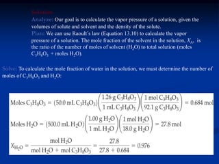 Solution
Analyze: Our goal is to calculate the vapor pressure of a solution, given the
volumes of solute and solvent and the density of the solute.
Plan: We can use Raoult’s law (Equation 13.10) to calculate the vapor
pressure of a solution. The mole fraction of the solvent in the solution, XA, is
the ratio of the number of moles of solvent (H2O) to total solution (moles
C3H8O3 + moles H2O).
Solve: To calculate the mole fraction of water in the solution, we must determine the number of
moles of C3H8O3 and H2O:
 