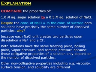 Explanation
compare the properties of:
1.0 M aq. sugar solution to a 0.5 M aq. solution of NaCl.
Despite the conc. of NaCl = ½ the conc. of sucrose both
solutions have precisely the same number of dissolved
particles, why?
because each NaCl unit creates two particles upon
dissolution a Na+ and a Cl-.
Both solutions have the same freezing point, boiling
point, vapor pressure, and osmotic pressure because
those colligative properties of a solution only depend on
the number of dissolved particles.
Other non-colligative properties including e.g. viscosity,
surface tension, and solubility are different.
 