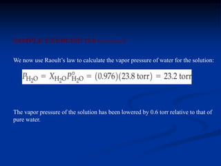 SAMPLE EXERCISE 13.8 continued
The vapor pressure of the solution has been lowered by 0.6 torr relative to that of
pure water.
We now use Raoult’s law to calculate the vapor pressure of water for the solution:
 