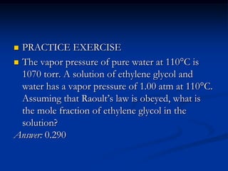  PRACTICE EXERCISE
 The vapor pressure of pure water at 110°C is
1070 torr. A solution of ethylene glycol and
water has a vapor pressure of 1.00 atm at 110°C.
Assuming that Raoult’s law is obeyed, what is
the mole fraction of ethylene glycol in the
solution?
Answer: 0.290
 