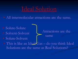 Ideal Solution
• All intermolecular attractions are the same.
• This is like an Ideal Gas – do you think Ideal
Solutions are the same as Real Solutions?
• Solute-Solute
• Solvent-Solvent
• Solute-Solvent
Attractions are the
same
 