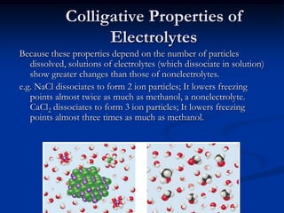 Colligative Properties of
Electrolytes
Because these properties depend on the number of particles
dissolved, solutions of electrolytes (which dissociate in solution)
show greater changes than those of nonelectrolytes.
e.g. NaCl dissociates to form 2 ion particles; It lowers freezing
points almost twice as much as methanol, a nonelectrolyte.
CaCl2 dissociates to form 3 ion particles; It lowers freezing
points almost three times as much as methanol.
 