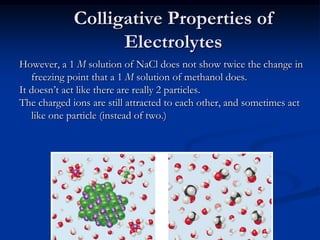 Colligative Properties of
Electrolytes
However, a 1 M solution of NaCl does not show twice the change in
freezing point that a 1 M solution of methanol does.
It doesn’t act like there are really 2 particles.
The charged ions are still attracted to each other, and sometimes act
like one particle (instead of two.)
 
