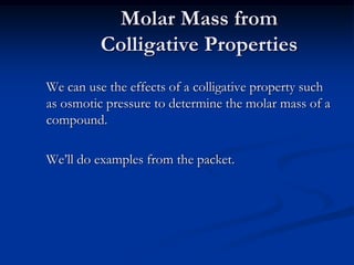 Molar Mass from
Colligative Properties
We can use the effects of a colligative property such
as osmotic pressure to determine the molar mass of a
compound.
We’ll do examples from the packet.
 