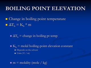 BOILING POINT ELEVATION
 Change in boiling point temperature
 ΔTb = Kb * m
 ΔTb = change in boiling pt temp
 Kb = molal boiling-point elevation constant
 Depends on the solvent
 Units (oC / m)
 m = molality (mole / kg)
 