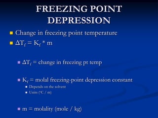FREEZING POINT
DEPRESSION
 Change in freezing point temperature
 ΔTf = Kf * m
 ΔTf = change in freezing pt temp
 Kf = molal freezing-point depression constant
 Depends on the solvent
 Units (oC / m)
 m = molality (mole / kg)
 