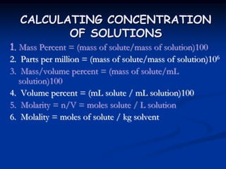 CALCULATING CONCENTRATION
OF SOLUTIONS
1. Mass Percent = (mass of solute/mass of solution)100
2. Parts per million = (mass of solute/mass of solution)106
3. Mass/volume percent = (mass of solute/mL
solution)100
4. Volume percent = (mL solute / mL solution)100
5. Molarity = n/V = moles solute / L solution
6. Molality = moles of solute / kg solvent
 