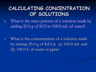 CALCULATING CONCENTRATION
OF SOLUTIONS
1. What is the mass percent of a solution made by
adding 25.0 g of KCl to 100.0 mL of water?
2. What is the concentration of a solution made
by mixing 25.0 g of KCl in (a) 100.0 mL and
(b) 100.0 L of water in ppm?
 