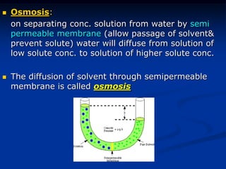  Osmosis:
on separating conc. solution from water by semi
permeable membrane (allow passage of solvent&
prevent solute) water will diffuse from solution of
low solute conc. to solution of higher solute conc.
 The diffusion of solvent through semipermeable
membrane is called osmosis
 