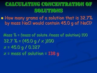 CALCULATING CONCENTRATION OF
SOLUTIONS
 How many grams of a solution that is 32.7%
by mass NaCl would contain 45.0 g of NaCl?
Mass % = (mass of solute /mass of solution) 100
32.7 % = (45.0 g / x )100
x = 45.0 g / 0.327
x = mass of solution = 138 g
 