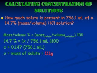 CALCULATING CONCENTRATION OF
SOLUTIONS
 How much solute is present in 756.1 mL of a
14.7% (mass/volume) HCl solution?
Mass/volume % = (masssolute/volumesolution) 100
14.7 % = (x / 756.1 mL )100
x = 0.147 (756.1 mL)
x = mass of solute = 111g
 