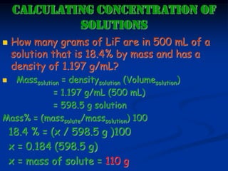 CALCULATING CONCENTRATION OF
SOLUTIONS
 How many grams of LiF are in 500 mL of a
solution that is 18.4% by mass and has a
density of 1.197 g/mL?
 Masssolution = densitysolution (Volumesolution)
= 1.197 g/mL (500 mL)
= 598.5 g solution
Mass% = (masssolute/masssolution) 100
18.4 % = (x / 598.5 g )100
x = 0.184 (598.5 g)
x = mass of solute = 110 g
 