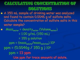 CALCULATING CONCENTRATION OF
SOLUTIONS
 A 350 mL sample of drinking water was analyzed
and found to contain 0.0046 g of sulfate salts.
Calculate the concentration of sulfate salts in this
water sample?
 Masswater = densitywater (Volumewater)
= 1.00 g/mL (350 mL)
= 350 g solution
ppm = (masssolute/masssolution) 106
ppm = (0.0046g / 350 g ) 106
ppm = 13 ppm
Use ppm for trace amounts of solute.
 