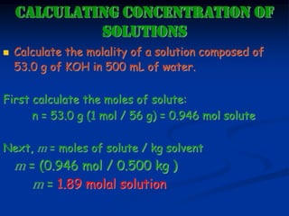CALCULATING CONCENTRATION OF
SOLUTIONS
 Calculate the molality of a solution composed of
53.0 g of KOH in 500 mL of water.
First calculate the moles of solute:
n = 53.0 g (1 mol / 56 g) = 0.946 mol solute
Next, m = moles of solute / kg solvent
m = (0.946 mol / 0.500 kg )
m = 1.89 molal solution
 