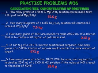 PRACTICE PROBLEMS #36
calculating the CONCENTRATION OF SOLUTIONS
___1. How many grams of a 45.0 % Mg(OH)2 solution can be made from
7.00 g of solid Mg(OH)2?
___2. How many kilograms of a 6.8% KC2H3O2 solution will contain 5.3
moles of KC2H3O2?
___3. How many grams of KOH are needed to make 250.0 mL of a solution
that is to contain 6.70 mg/mL of potassium ion?
___4. If 134.5 g of a 25.0 % sucrose solution was prepared, how many
grams of a 5.00% solution of sucrose would contain the same amount of
sugar?
___5. How many grams of solution, 10.0% KOH by mass, are required to
neutralize 25.0 mL of a 2.00 M HCl solution if the moles of HCl is equal
to the moles of KOH?
15.6 g
7.6 kg
2.41 g
673 g
28.0 g
 