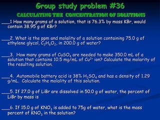 Group study problem #36
calculating the CONCENTRATION OF SOLUTIONS
___1 How many grams of a solution, that is 76.3% by mass KBr, would
contain 38.95 g of KBr?
___2. What is the ppm and molality of a solution containing 75.0 g of
ethylene glycol, C2H6O2, in 200.0 g of water?
___3. How many grams of CuSO4 are needed to make 350.0 mL of a
solution that contains 10.5 mg/mL of Cu2+ ion? Calculate the molarity of
the resulting solution.
___4. Automobile battery acid is 38% H2SO4 and has a density of 1.29
g/mL. Calculate the molality of this solution.
___5. If 27.0 g of LiBr are dissolved in 50.0 g of water, the percent of
LiBr by mass is
___6. If 15.0 g of KNO3 is added to 75g of water, what is the mass
percent of KNO3 in the solution?
 