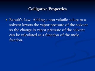Colligative Properties
 Raoult’s Law Adding a non volatile solute to a
solvent lowers the vapor pressure of the solvent
so the change in vapor pressure of the solvent
can be calculated as a function of the mole
fraction.
 