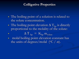 Colligative Properties
 The boiling point of a solution is related to
the solute concentration.
 The boiling point elevation  Tbp is directly
proportional to the molality of the solute:
  T bp = Kbp msolute
 molal boiling point elevation constant has
the units of degrees/molal (oC / m).
 