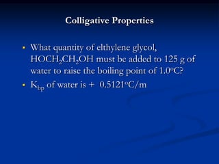 Colligative Properties
 What quantity of elthylene glycol,
HOCH2CH2OH must be added to 125 g of
water to raise the boiling point of 1.0oC?
 Kbp of water is + 0.5121oC/m
 