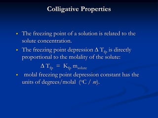 Colligative Properties
 The freezing point of a solution is related to the
solute concentration.
 The freezing point depression  Tfp is directly
proportional to the molality of the solute:
 Tfp = Kfp msolute
 molal freezing point depression constant has the
units of degrees/molal (oC / m).
 