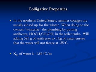 Colligative Properties
 In the northern United States, summer cottages are
usually closed up for the winter. When doing so the
owners “winterize” the plumbing by putting
antifreeze, HOCH2CH2OH, in the toilet tanks. Will
adding 525 g of anitfreeze to 3 kg of water ensure
that the water will not freeze at -25oC.
 Kfp of water is -1.86 oC/m
 