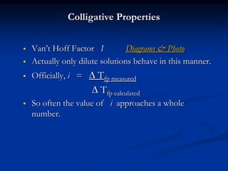 Colligative Properties
 Van’t Hoff Factor I Diagrams & Photo
 Actually only dilute solutions behave in this manner.
 Officially, i =  Tfp measured
 Tfp calculated
 So often the value of i approaches a whole
number.
 