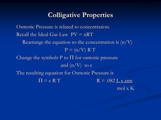 Colligative Properties
Osmotic Pressure is related to concentration.
Recall the Ideal Gas Law PV = nRT
Rearrange the equation so the concentration is (n/V)
P = (n/V) R T
Change the symbols P to P for osmotic pressure
and (n/V) to c
The resulting equation for Osmotic Pressure is
P = c R T R = .082 L x atm
mol x K
 