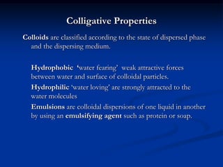 Colligative Properties
Colloids are classified according to the state of dispersed phase
and the dispersing medium.
Hydrophobic ‘water fearing’ weak attractive forces
between water and surface of colloidal particles.
Hydrophilic ‘water loving’ are strongly attracted to the
water molecules
Emulsions are colloidal dispersions of one liquid in another
by using an emulsifying agent such as protein or soap.
 