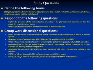 Study Questions
 Define the following terms:
[Colligative properties, Osmotic pressure, vapour pressure, ideal solution, real solution, molar mass, electrolyte,
weight mass, gravity, molality, molarity, etc]
 Respond to the following questions:
 Explain the processes of the main colligative properties of the pharmaceutical materials and how the
properties vary with named factors
 What is gravity and how does it affect the movement of material substance
 Group work discussional questions:
 Give a detailed account of the variables that can be considered in the quantification of solutes in solution
system
 How many grams of a solution, that is 76.3% by mass KBr, would contain 38.95 g of KBr?
 What is the ppm and molality of a solution containing 75.0 g of ethylene glycol, C2H6O2, in 200.0 g of water?
 How many grams of CuSO4 are needed to make 350.0 mL of a solution that contains 10.5 mg/mL of Cu2+ ion?
Calculate the molarity of the resulting solution.
 Automobile battery acid is 38% H2SO4 and has a density of 1.29 g/mL. Calculate the molality of this
solution.
 If 27.0 g of LiBr are dissolved in 50.0 g of water, the percent of LiBr by mass is
 If 15.0 g of KNO3 is added to 75g of water, what is the mass percent of KNO3 in the solution?
 