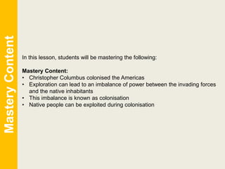 In this lesson, students will be mastering the following:
Mastery Content:
• Christopher Columbus colonised the Americas
• Exploration can lead to an imbalance of power between the invading forces
and the native inhabitants
• This imbalance is known as colonisation
• Native people can be exploited during colonisation
MasteryContent
 