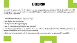EJERCICIO
10 kmol/s de gas natural a 25 °C y 1 atm, con una composición volumétrica de 80% de CH4, 15% C2H6 y 5%
C3H8, se quema con una corriente aire seco a 35 °C y 1 atm. Supóngase la presión total de los gases productos
es 101.35kPa. Determine:
1- La cantidad teórica de aire requerida (kg/s)
2- La relación aire-combustible
3- El flujo másico de los gases (kg/s)
4- Las toneladas de CO2 emitidos al año (ton/año)
5- Sí el aire suministrado en la realidad tiene una relación de humedad relativa del 80%, determine la
temperatura de rocío de los productos de la reacción
6- Estime la temperatura de rocío de los productos sí la humedad relativa varía desde 60% hasta 80%.
 